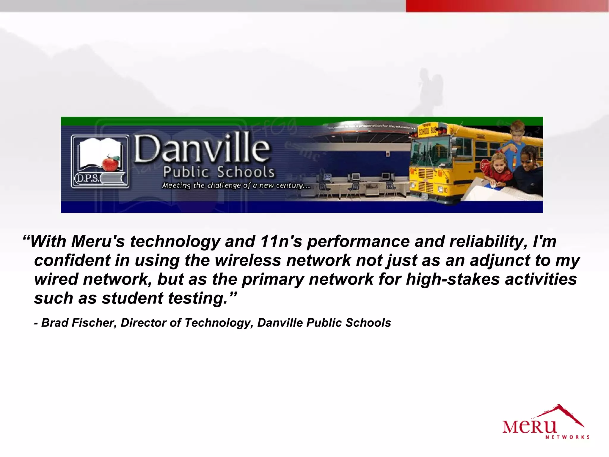 “With Meru's technology and 11n's performance and reliability, I'm
 confident in using the wireless network not just as an adjunct to my
 wired network, but as the primary network for high-stakes activities
 such as student testing.”
 - Brad Fischer, Director of Technology, Danville Public Schools
 