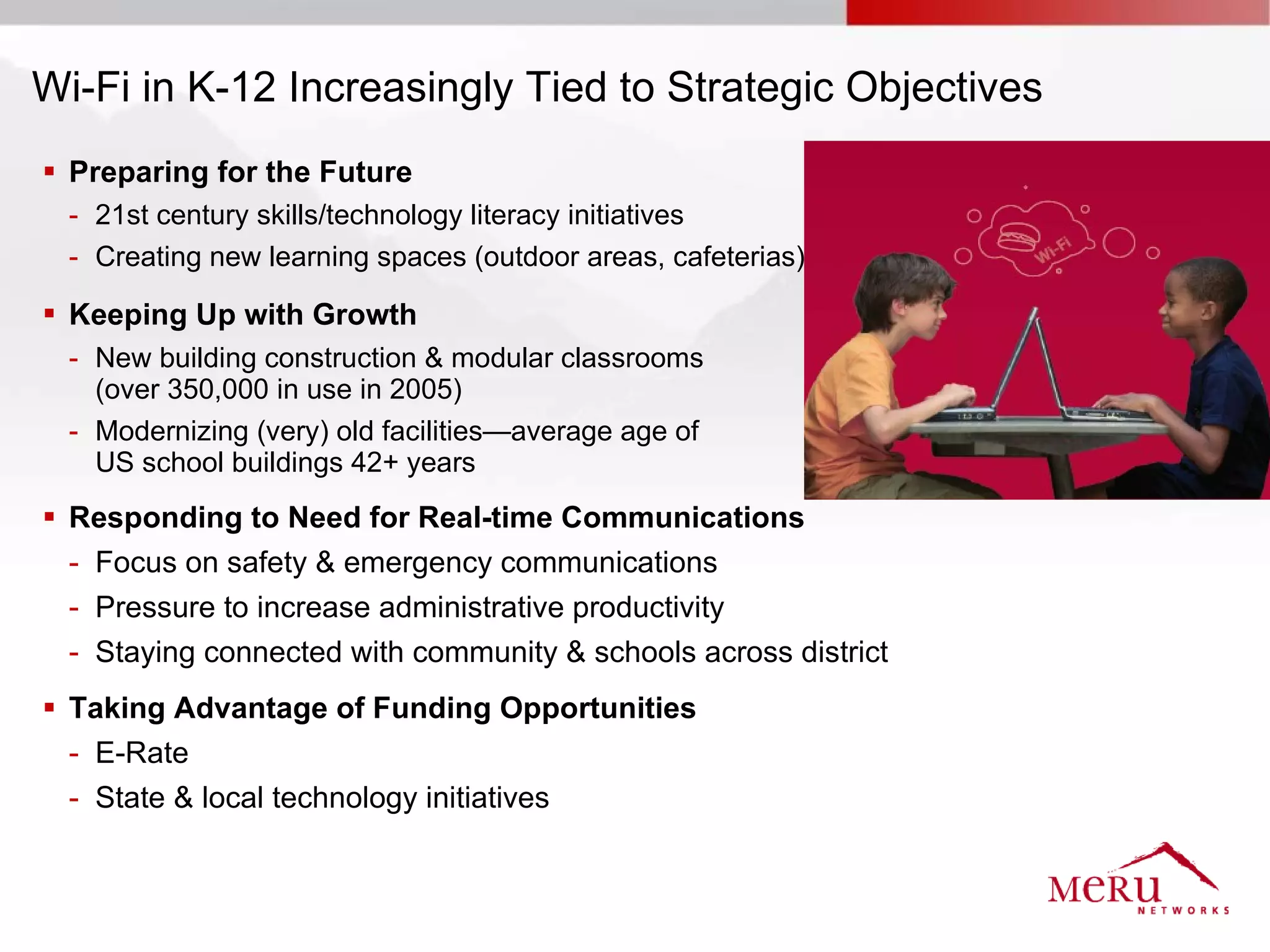 Wi-Fi in K-12 Increasingly Tied to Strategic Objectives
 Preparing for the Future
  - 21st century skills/technology literacy initiatives
  - Creating new learning spaces (outdoor areas, cafeterias)

 Keeping Up with Growth
  - New building construction & modular classrooms
    (over 350,000 in use in 2005)
  - Modernizing (very) old facilities—average age of
    US school buildings 42+ years
 Responding to Need for Real-time Communications
  - Focus on safety & emergency communications
  - Pressure to increase administrative productivity
  - Staying connected with community & schools across district
 Taking Advantage of Funding Opportunities
  - E-Rate
  - State & local technology initiatives
 