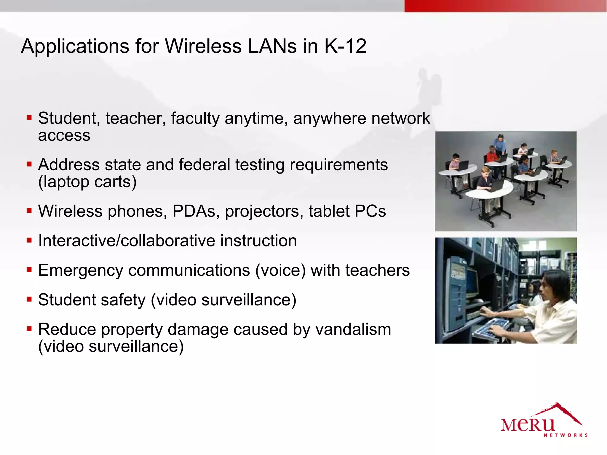 Applications for Wireless LANs in K-12


 Student, teacher, faculty anytime, anywhere network
  access
 Address state and federal testing requirements
  (laptop carts)
 Wireless phones, PDAs, projectors, tablet PCs
 Interactive/collaborative instruction
 Emergency communications (voice) with teachers
 Student safety (video surveillance)
 Reduce property damage caused by vandalism
  (video surveillance)
 