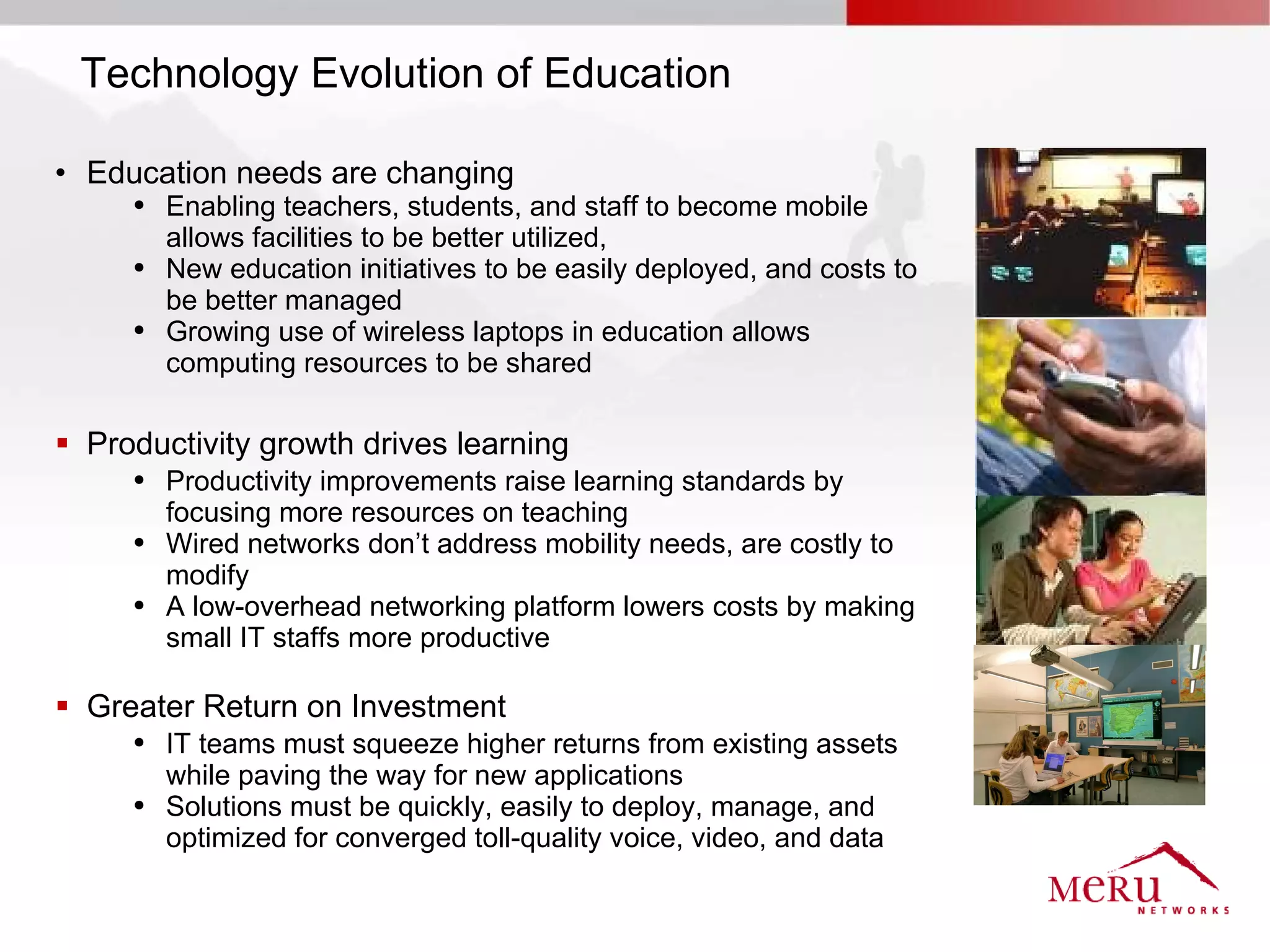 Technology Evolution of Education

• Education needs are changing
     ●   Enabling teachers, students, and staff to become mobile
         allows facilities to be better utilized,
     ●   New education initiatives to be easily deployed, and costs to
         be better managed
     ●   Growing use of wireless laptops in education allows
         computing resources to be shared

 Productivity growth drives learning
     ●   Productivity improvements raise learning standards by
         focusing more resources on teaching
     ●   Wired networks don’t address mobility needs, are costly to
         modify
     ●   A low-overhead networking platform lowers costs by making
         small IT staffs more productive

 Greater Return on Investment
     ●   IT teams must squeeze higher returns from existing assets
         while paving the way for new applications
     ●   Solutions must be quickly, easily to deploy, manage, and
         optimized for converged toll-quality voice, video, and data
 