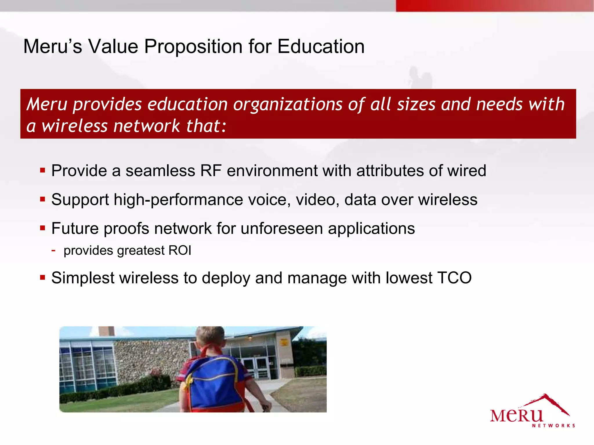 Meru’s Value Proposition for Education

Meru provides education organizations of all sizes and needs with
a wireless network that:

  Provide a seamless RF environment with attributes of wired
  Support high-performance voice, video, data over wireless
  Future proofs network for unforeseen applications
   - provides greatest ROI

  Simplest wireless to deploy and manage with lowest TCO
 
