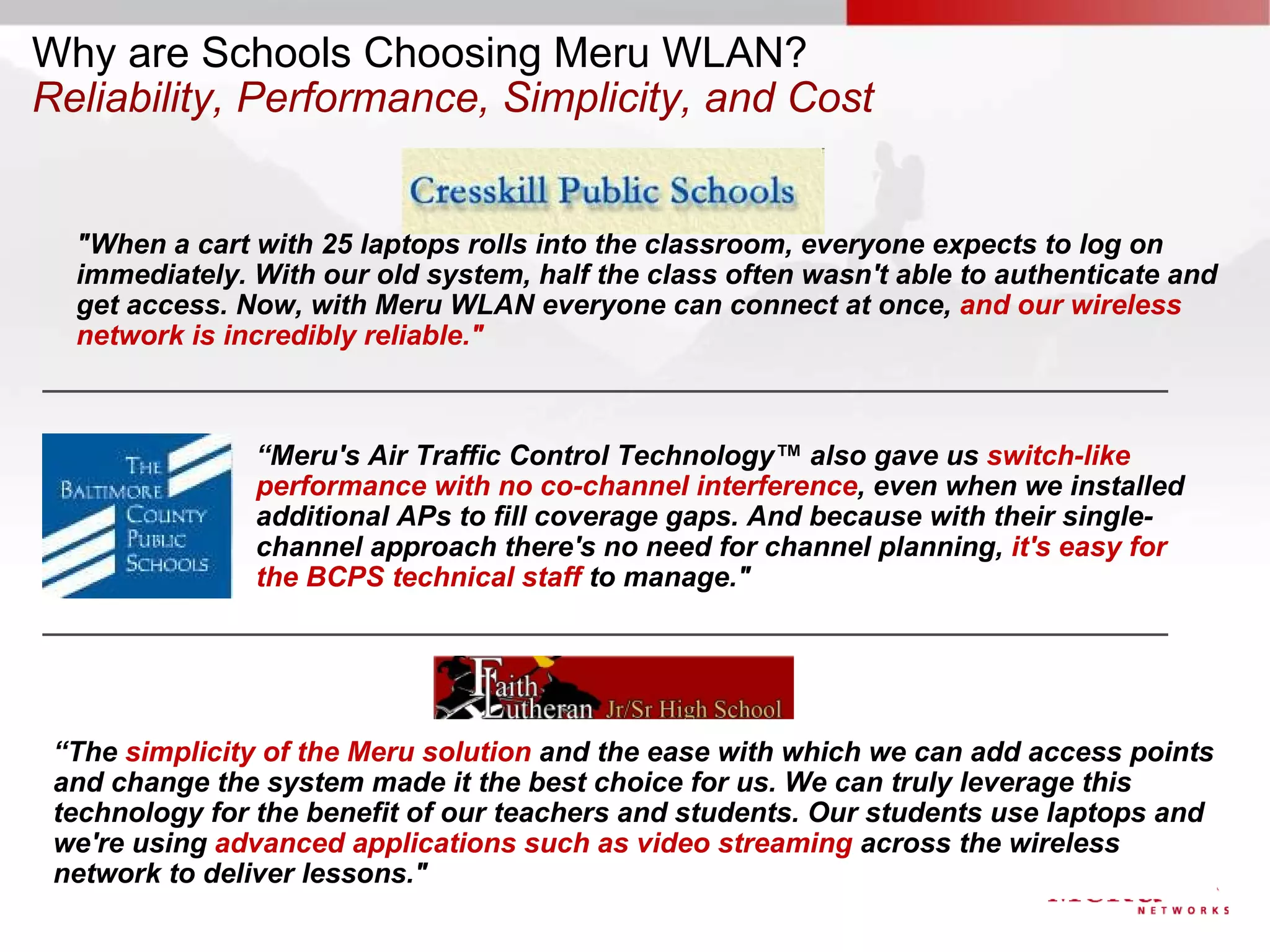 Why are Schools Choosing Meru WLAN?
Reliability, Performance, Simplicity, and Cost


  "When a cart with 25 laptops rolls into the classroom, everyone expects to log on
  immediately. With our old system, half the class often wasn't able to authenticate and
  get access. Now, with Meru WLAN everyone can connect at once, and our wireless
  network is incredibly reliable."



               “Meru's Air Traffic Control Technology™ also gave us switch-like
               performance with no co-channel interference, even when we installed
               additional APs to fill coverage gaps. And because with their single-
               channel approach there's no need for channel planning, it's easy for
               the BCPS technical staff to manage."




 “The simplicity of the Meru solution and the ease with which we can add access points
 and change the system made it the best choice for us. We can truly leverage this
 technology for the benefit of our teachers and students. Our students use laptops and
 we're using advanced applications such as video streaming across the wireless
 network to deliver lessons."
 