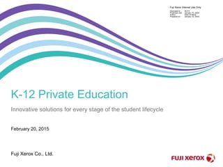 February 20, 2015
Fuji Xerox Co., Ltd.
Fuji Xerox Internal Use Only
Disclosed to :
Protected until :
Author :
Prepared on :
All-FX
January 10, 20XX
Dept. & Name
January 10, 20XX
K-12 Private Education
Innovative solutions for every stage of the student lifecycle
 