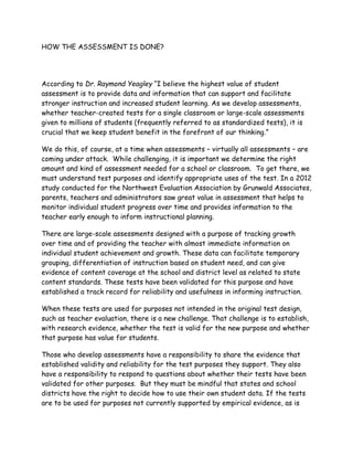 HOW THE ASSESSMENT IS DONE?
According to Dr. Raymond Yeagley “I believe the highest value of student
assessment is to provide data and information that can support and facilitate
stronger instruction and increased student learning. As we develop assessments,
whether teacher-created tests for a single classroom or large-scale assessments
given to millions of students (frequently referred to as standardized tests), it is
crucial that we keep student benefit in the forefront of our thinking.”
We do this, of course, at a time when assessments – virtually all assessments – are
coming under attack. While challenging, it is important we determine the right
amount and kind of assessment needed for a school or classroom. To get there, we
must understand test purposes and identify appropriate uses of the test. In a 2012
study conducted for the Northwest Evaluation Association by Grunwald Associates,
parents, teachers and administrators saw great value in assessment that helps to
monitor individual student progress over time and provides information to the
teacher early enough to inform instructional planning.
There are large-scale assessments designed with a purpose of tracking growth
over time and of providing the teacher with almost immediate information on
individual student achievement and growth. These data can facilitate temporary
grouping, differentiation of instruction based on student need, and can give
evidence of content coverage at the school and district level as related to state
content standards. These tests have been validated for this purpose and have
established a track record for reliability and usefulness in informing instruction.
When these tests are used for purposes not intended in the original test design,
such as teacher evaluation, there is a new challenge. That challenge is to establish,
with research evidence, whether the test is valid for the new purpose and whether
that purpose has value for students.
Those who develop assessments have a responsibility to share the evidence that
established validity and reliability for the test purposes they support. They also
have a responsibility to respond to questions about whether their tests have been
validated for other purposes. But they must be mindful that states and school
districts have the right to decide how to use their own student data. If the tests
are to be used for purposes not currently supported by empirical evidence, as is
 