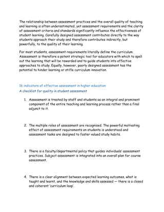 The relationship between assessment practices and the overall quality of teaching
and learning is often underestimated, yet assessment requirements and the clarity
of assessment criteria and standards significantly influence the effectiveness of
student learning. Carefully designed assessment contributes directly to the way
students approach their study and therefore contributes indirectly, but
powerfully, to the quality of their learning.
For most students, assessment requirements literally define the curriculum.
Assessment is therefore a potent strategic tool for educators with which to spell
out the learning that will be rewarded and to guide students into effective
approaches to study. Equally, however, poorly designed assessment has the
potential to hinder learning or stifle curriculum innovation.
16 indicators of effective assessment in higher education
A checklist for quality in student assessment
1. Assessment is treated by staff and students as an integral and prominent
component of the entire teaching and learning process rather than a final
adjunct to it.
2. The multiple roles of assessment are recognised. The powerful motivating
effect of assessment requirements on students is understood and
assessment tasks are designed to foster valued study habits.
3. There is a faculty/departmental policy that guides individuals’ assessment
practices. Subject assessment is integrated into an overall plan for course
assessment.
4. There is a clear alignment between expected learning outcomes, what is
taught and learnt, and the knowledge and skills assessed — there is a closed
and coherent ‘curriculum loop’.
 