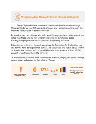 Every Filipino child now has access to early childhood education through
Universal Kindergarten. At 5 years old, children start schooling and are given the
means to slowly adjust to formal education.
Research shows that children who underwent Kindergarten have better completion
rates than those who did not. Children who complete a standards-based
Kindergarten program are better prepared, for primary education.
Education for children in the early years lays the foundation for lifelong learning
and for the total development of a child. The early years of a human being, from 0
to 6 years, are the most critical period when the brain grows to at least 60-70
percent of adult size..
[Ref: K to 12 Toolkit]
In Kindergarten, students learn the alphabet, numbers, shapes, and colors through
games, songs, and dances, in their Mother Tongue.
 