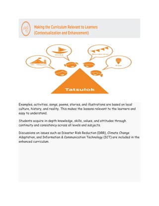 Examples, activities, songs, poems, stories, and illustrations are based on local
culture, history, and reality. This makes the lessons relevant to the learners and
easy to understand.
Students acquire in-depth knowledge, skills, values, and attitudes through
continuity and consistency across all levels and subjects.
Discussions on issues such as Disaster Risk Reduction (DRR), Climate Change
Adaptation, and Information & Communication Technology (ICT) are included in the
enhanced curriculum.
 