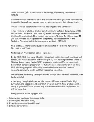 Social Sciences (HESS); and Science, Technology, Engineering, Mathematics
(STEM).
Students undergo immersion, which may include earn-while-you-learn opportunities,
to provide them relevant exposure and actual experience in their chosen track.
TVET (Technical Vocational Education & Training) National Certificate
After finishing Grade 10, a student can obtain Certificates of Competency (COC)
or a National Certificate Level I (NC I). After finishing a Technical-Vocational-
Livelihood track in Grade 12, a student may obtain a National Certificate Level II
(NC II), provided he/she passes the competency-based assessment of the
Technical Education and Skills Development Authority (TESDA).
NC I and NC II improves employability of graduates in fields like Agriculture,
Electronics, and Trade.
Modeling Best Practices for Senior High School
In SY 2012-2013, there are 33 public high schools, public technical-vocational high
schools, and higher education institutions (HEIs) that have implemented Grade 11.
This is a Research and Design (R&D) program to simulate different aspects of
Senior High School in preparation for full nationwide implementation in SY 2016-
2017. Modeling programs offered by these schools are based on students’
interests, community needs, and their respective capacities.
Nurturing the Holistically Developed Filipino (College and Livelihood Readiness, 21st
Century Skills)
After going through Kindergarten, the enhanced Elementary and Junior High
curriculum, and a specialized Senior High program, every K to 12 graduate will be
ready to go into different paths – may it be further education, employment, or
entrepreneurship.
Every graduate will be equipped with:
1. Information, media and technology skills,
2. Learning and innovation skills,
3. Effective communication skills, and
4. Life and career skills.
 