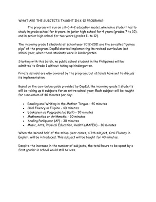 WHAT ARE THE SUBJECTS TAUGHT IN K-12 PROGRAM?
The program will run on a K-6-4-2 education model, wherein a student has to
study in grade school for 6 years, in junior high school for 4 years (grades 7 to 10),
and in senior high school for two years (grades 11 to 12).
The incoming grade 1 students of school year 2012-2011 are the so-called "guinea
pigs" of the program. DepEd started implementing its revised curriculum last
school year, when these students were in kindergarten.
Starting with this batch, no public school student in the Philippines will be
admitted to Grade 1 without taking up kindergarten.
Private schools are also covered by the program, but officials have yet to discuss
its implementation.
Based on the curriculum guide provided by DepEd, the incoming grade 1 students
will be taking up 6 subjects for an entire school year. Each subject will be taught
for a maximum of 40 minutes per day:
 Reading and Writing in the Mother Tongue - 40 minutes
 Oral Fluency in Filipino - 40 minutes
 Edukasyon sa Pagpapakatao (EsP) - 30 minutes
 Mathematics or Arithmetic - 30 minutes
 Araling Panlipunan (AP) - 30 minutes
 Music, Arts, Physical Education, Health (MAPEH) - 30 minutes
When the second half of the school year comes, a 7th subject, Oral Fluency in
English, will be introduced. This subject will be taught for 40 minutes.
Despite the increase in the number of subjects, the total hours to be spent by a
first grader in school would still be less.
 