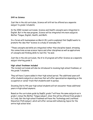 Still no Science
Just like in the old curriculum, Science will still not be offered as a separate
subject to grade 1 students.
In the 2002 revised curriculum, Science and Health concepts were integrated in
English. But in the new program, Science will be integrated into more subjects:
Mother Tongue, English, Health, and Math.
In a forum with businessmen on March 28, Luistro explained that DepEd wants to
promote the idea that "science is a study of everyday life."
"These concepts and skills are integrated rather than discipline-based, stressing
the connections across science topics and other disciplines as well as applications
of concepts and thinking skills to real life," he said.
Just like in the old curriculum, the K to 12 program will offer Science as a separate
subject starting grade 3.
High school freshmen included
The revised curriculum will also be introduced to incoming high school freshmen, or
the grade 7 students.
They will have 2 years added in their high school period. The additional years will
offer students subjects or electives that will offer specialization depending on the
occupation or career track that students wish to pursue.
Incoming 2nd to 4th year high school students will not encounter these additional
years in high school anymore.
Based on the curriculum guide by DepEd, grade 7 will have the same subjects as in
grade 1, minus the Mother Tongue subject, since this will be offered from grades 1
to 3 only. But the high school freshmen will have the Technology and Livelihood
Education (TLE) subject, which will offer various skill-enhancing topics for the
entire high school level.
 
