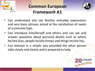 Common European
                   Framework A1
• Can understand and use familiar everyday expressions
  and very basic phrases aimed at the satisfaction of needs
  of a concrete type.
• Can introduce him/herself and others and can ask and
  answer questions about personal details such as where
  he/she lives, people he/she knows and things he/she has.
• Can interact in a simple way provided the other person
  talks slowly and clearly and is prepared to help.
 