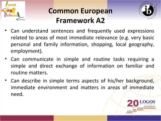 Common European
                    Framework A2
• Can understand sentences and frequently used expressions
  related to areas of most immediate relevance (e.g. very basic
  personal and family information, shopping, local geography,
  employment).
• Can communicate in simple and routine tasks requiring a
  simple and direct exchange of information on familiar and
  routine matters.
• Can describe in simple terms aspects of his/her background,
  immediate environment and matters in areas of immediate
  need.
 