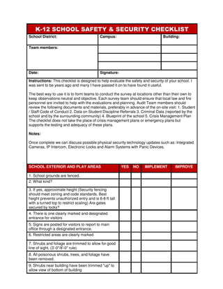 K-12 SCHOOL SAFETY & SECURITY CHECKLIST
School District:                            Campus:                              Building:

Team members:




Date:                                       Signature:

Instructions: This checklist is designed to help evaluate the safety and security of your school. I
was sent to be years ago and many I have passed it on to have found it useful.

The best way to use it is to form teams to conduct the survey at locations other than their own to
keep observations neutral and objective. Each survey team should ensure that local law and fire
personnel are invited to help with the evaluations and planning. Audit Team members should
review the following documents and materials, preferably in advance of the on-site visit: 1. Student
/ Staff Code of Conduct 2. Data on Student Discipline Referrals 3. Criminal Data (reported by the
school and by the surrounding community) 4. Blueprint of the school 5. Crisis Management Plan
The checklist does not take the place of crisis management plans or emergency plans but
supports the testing and adequacy of these plans.

Notes:

Once complete we can discuss possible physical security technology updates such as: Integrated
Cameras, IP Intercom, Electronic Locks and Alarm Systems with Panic Devices.




SCHOOL EXTERIOR AND PLAY AREAS                           YES   NO     IMPLEMENT         IMPROVE

1. School grounds are fenced.
2. What kind?

3. If yes, approximate height (Security fencing
should meet zoning and code standards. Best
height prevents unauthorized entry and is 6-8 ft tall
with a turned top to restrict scaling) Are gates
secured by locks?
4. There is one clearly marked and designated
entrance for visitors
5. Signs are posted for visitors to report to main
office through a designated entrance.
6. Restricted areas are clearly marked

7. Shrubs and foliage are trimmed to allow for good
line of sight. (3'-0"/8'-0" rule)
8. All poisonous shrubs, trees, and foliage have
been removed.
9. Shrubs near building have been trimmed "up" to
allow view of bottom of building
 