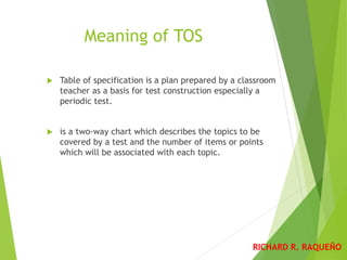 Meaning of TOS
 Table of specification is a plan prepared by a classroom
teacher as a basis for test construction especially a
periodic test.
 is a two-way chart which describes the topics to be
covered by a test and the number of items or points
which will be associated with each topic.
RICHARD R. RAQUEÑO
 