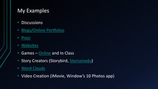My Examples
• Discussions
• Blogs/Online Portfolios
• Prezi
• Websites
• Games – Online and In Class
• Story Creators (Storybird, Storiumedu)
• Word Clouds
• Video Creation (iMovie, Window’s 10 Photos app)
 