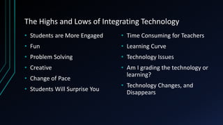 The Highs and Lows of Integrating Technology
• Students are More Engaged
• Fun
• Problem Solving
• Creative
• Change of Pace
• Students Will Surprise You
• Time Consuming for Teachers
• Learning Curve
• Technology Issues
• Am I grading the technology or
learning?
• Technology Changes, and
Disappears
 