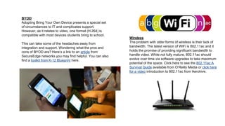 BYOD
Adopting Bring Your Own Device presents a special set
of circumstances to IT and complicates support.
However, as it relates to video, one format (H.264) is
compatible with most devices students bring to school.
This can take some of the headaches away from
integration and support. Wondering what the pros and
cons of BYOD are? Here’s a link to an article from
SecureEdge networks you may find helpful. You can also
find a toolkit from K-12 Blueprint here.

Wireless
The problem with older forms of wireless is their lack of
bandwidth. The latest version of WiFi is 802.11ac and it
holds the promise of providing significant bandwidth to
handle video. While not fully mature, 802.11ac should
evolve over time via software upgrades to take maximum
potential of the space. Click here to see the 802.11ac A
Survival Guide available from O’Reilly Media or click here
for a video introduction to 802.11ac from Aerohive.

 