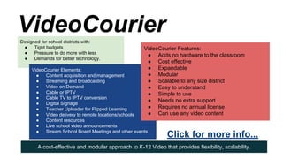 VideoCourier
Designed for school districts with:
●
Tight budgets
●
Pressure to do more with less
●
Demands for better technology.

VideoCourier Features:
● Adds no hardware to the classroom
● Cost effective
● Expandable
● Modular
● Scalable to any size district
● Easy to understand
● Simple to use
● Needs no extra support
● Requires no annual license
● Can use any video content

VideoCourier Elements:
●
Content acquisition and management
●
Streaming and broadcasting
●
Video on Demand
●
Cable or IPTV
●
Cable TV to IPTV conversion
●
Digital Signage
●
Teacher Uploader for Flipped Learning
●
Video delivery to remote locations/schools
●
Content resources
●
Live school video announcements
●
Stream School Board Meetings and other events.

Click for more info...

A cost-effective and modular approach to K-12 Video that provides flexibility, scalability.

 