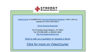 VideoCourier is available from Synergy Broadcast Systems. Call or visit our
website for more information.
About Synergy Broadcast
16115 Dooley Road Addison, TX 75001
Tel: 972-980-6991 or 800-601-6991
http://synergybroadcast.com

Click to ask us a question or request a demo

Click for more on VideoCourier

 