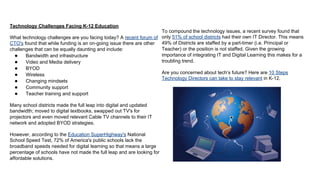 Technology Challenges Facing K-12 Education
What technology challenges are you facing today? A recent forum of
CTO's found that while funding is an on-going issue there are other
challenges that can be equally daunting and include:
●
Bandwidth and infrastructure
●
Video and Media delivery
●
BYOD
●
Wireless
●
Changing mindsets
●
Community support
●
Teacher training and support
Many school districts made the full leap into digital and updated
bandwidth; moved to digital textbooks, swapped out TV's for
projectors and even moved relevant Cable TV channels to their IT
network and adopted BYOD strategies.
However, according to the Education SuperHighway's National
School Speed Test, 72% of America's public schools lack the
broadband speeds needed for digital learning so that means a large
percentage of schools have not made the full leap and are looking for
affordable solutions.

To compound the technology issues, a recent survey found that
only 51% of school districts had their own IT Director. This means
49% of Districts are staffed by a part-timer (i.e. Principal or
Teacher) or the position is not staffed. Given the growing
importance of integrating IT and Digital Learning this makes for a
troubling trend.
Are you concerned about tech’s future? Here are 10 Steps
Technology Directors can take to stay relevant in K-12.

 