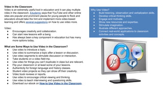 Video in the Classroom
Video is an extremely useful tool in education and it can play multiple
roles in the classroom. Edudemic says that YouTube and other online
sites are popular and prominent places for young people to flock and
educators should take the hint and implement more video-based
learning and offers several suggestions on how to use video more.
Video:
●
Encourages creativity and collaboration.
●
Can start new lessons with a bang.
●
Has always been a key component in education but has many
more options today.
What are Some Ways to Use Video in the Classroom?
●
Use video to introduce a topic.
●
Use video to summarize a topic after a lesson or discussion.
●
Use video segments to stimulate discussion or interaction.
●
Take students on a video field trip.
●
Use video for things you can’t duplicate in class but are relevant.
●
Flip your classroom or at least some of your lessons.
●
Authenticity for foreign language and history classes.
●
Student video projects so they can show off their creativity.
●
Video book reviews or reports.
●
Use video to encourage critical viewing and thinking.
●
Use video to teach interviewing and questioning skills.
●
Download our ebook on How to Use Video in the Classroom.

Why Use Video?
●
Build listening, observation and verbalization skills.
●
Develop critical thinking skills.
●
Engage and motivate.
●
Show new resources and expertise.
●
Stimulate imagination.
●
Illustrate different approaches.
●
Connect real-world applications to classroom
activities and concepts.

 