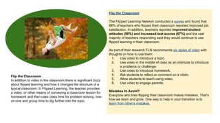 Flip the Classroom
The Flipped Learning Network conducted a survey and found that
88% of teachers who flipped their classroom reported improved job
satisfaction. In addition, teachers reported improved student
attitudes (80%) and increased test scores (67%) and the vast
majority of teachers responding said they would continue to use
flipped learning in their classroom.

Flip the Classroom
In addition to video in the classroom there is significant buzz
about flipped learning and how it changes the structure of a
typical classroom. In Flipped Learning, the teacher provides
a video, or other means of conveying a classroom lesson for
homework and then uses class time for problem solving, oneon-one and group time to dig further into the topic.

As part of their research FLN recommends six styles of video with
thoughts on how to use them:
1.
Use video to introduce a topic.
2.
Use video in the middle of class as an interlude to introduce
a problems or challenge.
3.
Use video to introduce homework.
4.
Ask students to reflect or comment on a video.
5.
Allow students to teach using video.
6.
Use video to engage parents.
Mistakes to Avoid?
Everyone who tries flipping their classroom makes mistakes. That’s
how we learn and grow. One way to help in your transition is to
learn from other’s mistakes.

 