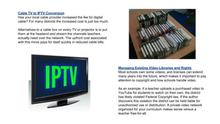 Cable TV to IPTV Conversion
Has your local cable provider increased the fee for digital
cable? For many districts the increased cost is just too much.
Alternatives to a cable box on every TV or projector is to put
them at the headend and stream the channels teachers
actually need over the network. The upfront cost associated
with this move pays for itself quickly in reduced cable bills.

Managing Existing Video Libraries and Rights
Most schools own some videos, and licenses can extend
many years into the future, which makes it important to pay
attention to copyright and how schools handle video.
As an example, if a teacher uploads a purchased video to
YouTube for students to watch on their own, the district
has likely violated Federal Copyright law. If the author
discovers this violation the district can be held liable for
unauthorized use or distribution. A private video network
organized for your curriculum makes sense versus a
teacher free-for-all.

 