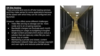 Off Site Hosting
There are pros and cons to off site hosting services
and they make sense for some applications because
of the speed with which they can be configured and
launched.
However, video offers some different challenges:
● Video files are big so storage can be more
costly and is an on-going expense.
● Bandwidth charges can fluctuate each month
depending on usage so budgeting is tougher.
● Single Content providers limit choice versus a
solution that can take any video file you own,
lease, buy or create.
● Maintaining a private and closed, content
distribution network helps you manage copyright
and user rights and reduces potential abuse.

 