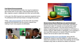Live School Announcements
Live video announcements provide a fun way for students to
get involved with TV and video. It also teaches them how to
plan, organize, present, collaborate and other real world skills.
In the past, this effort required very expensive equipment and a
TV professional with technical chops to manage the process.
Today, video announcements can be done with very limited
equipment and streamed over the school’s network thus
making it much more popular and affordable.

Stream School Board Meetings Live and On Demand
Districts that don’t have access to local Public, Education or
Government cable TV channels can broadcast their public
meetings over the Internet. The cost versus funding a TV
station is significantly less and the broadcast is not limited to a
specific channel, cable system or geography. As an example, if
your local PEG channel is on Verizon, DirectTV and Dish
viewers will not be able to watch the meeting.
Streaming provides much more flexibility along with the
potential for viewers to use their tablets or mobile devices to
watch from anywhere in the world. Past meetings can be made
available using video on demand for added convenience.

 