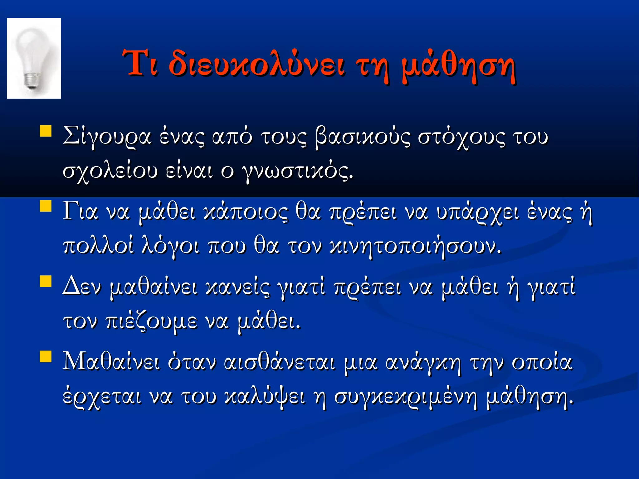 Τι διευκολύνει τη μάθηση
   Σίγουρα ένας από τους βασικούς στόχους του
    σχολείου είναι ο γνωστικός.
   Για να μάθει κάποιος θα πρέπει να υπάρχει ένας ή
    πολλοί λόγοι που θα τον κινητοποιήσουν.
   Δεν μαθαίνει κανείς γιατί πρέπει να μάθει ή γιατί
    τον πιέζουμε να μάθει.
   Μαθαίνει όταν αισθάνεται μια ανάγκη την οποία
    έρχεται να του καλύψει η συγκεκριμένη μάθηση.
 