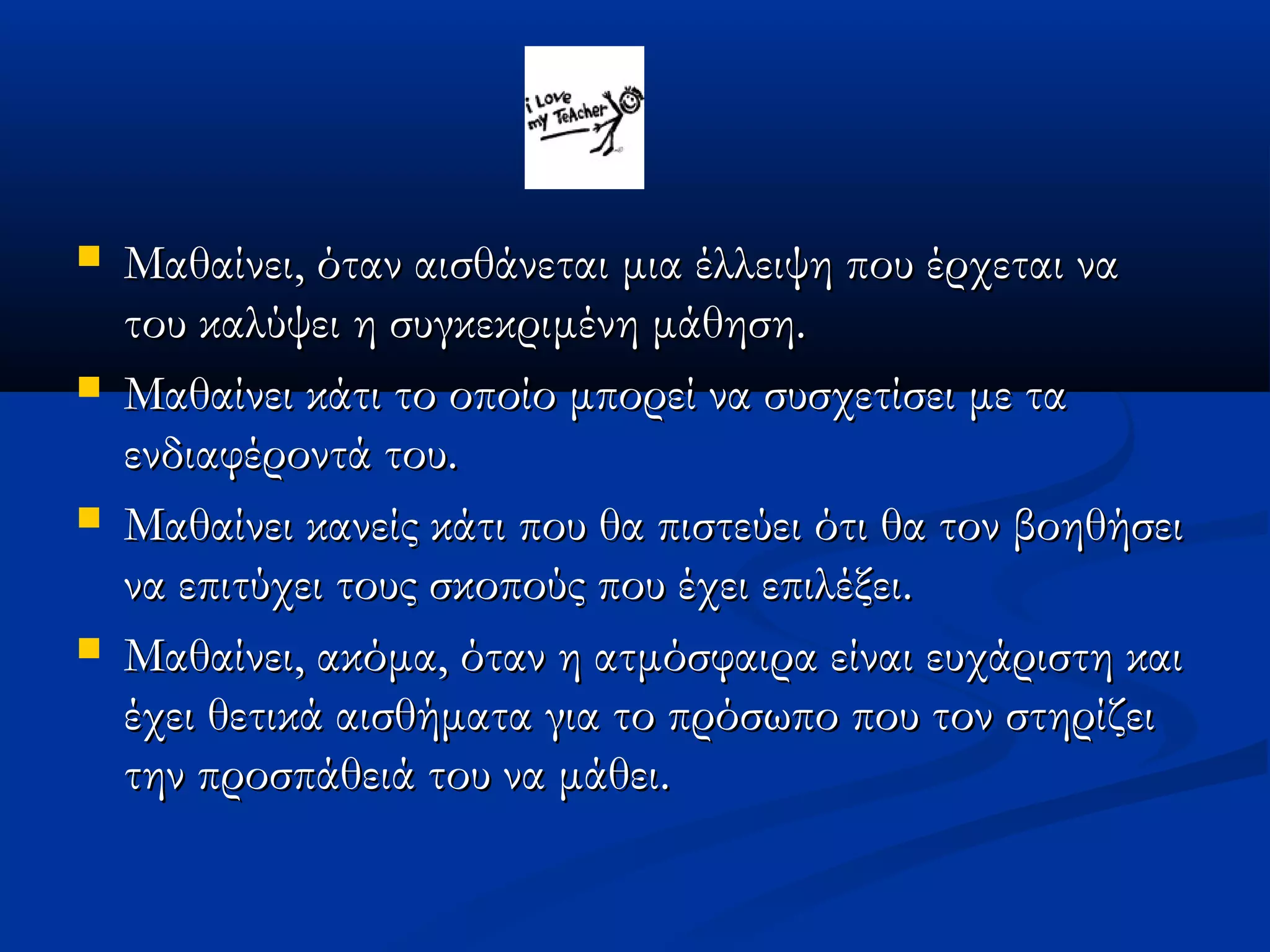    Μαθαίνει, όταν αισθάνεται μια έλλειψη που έρχεται να
    του καλύψει η συγκεκριμένη μάθηση.
   Μαθαίνει κάτι το οποίο μπορεί να συσχετίσει με τα
    ενδιαφέροντά του.
   Μαθαίνει κανείς κάτι που θα πιστεύει ότι θα τον βοηθήσει
    να επιτύχει τους σκοπούς που έχει επιλέξει.
   Μαθαίνει, ακόμα, όταν η ατμόσφαιρα είναι ευχάριστη και
    έχει θετικά αισθήματα για το πρόσωπο που τον στηρίζει
    την προσπάθειά του να μάθει.
 