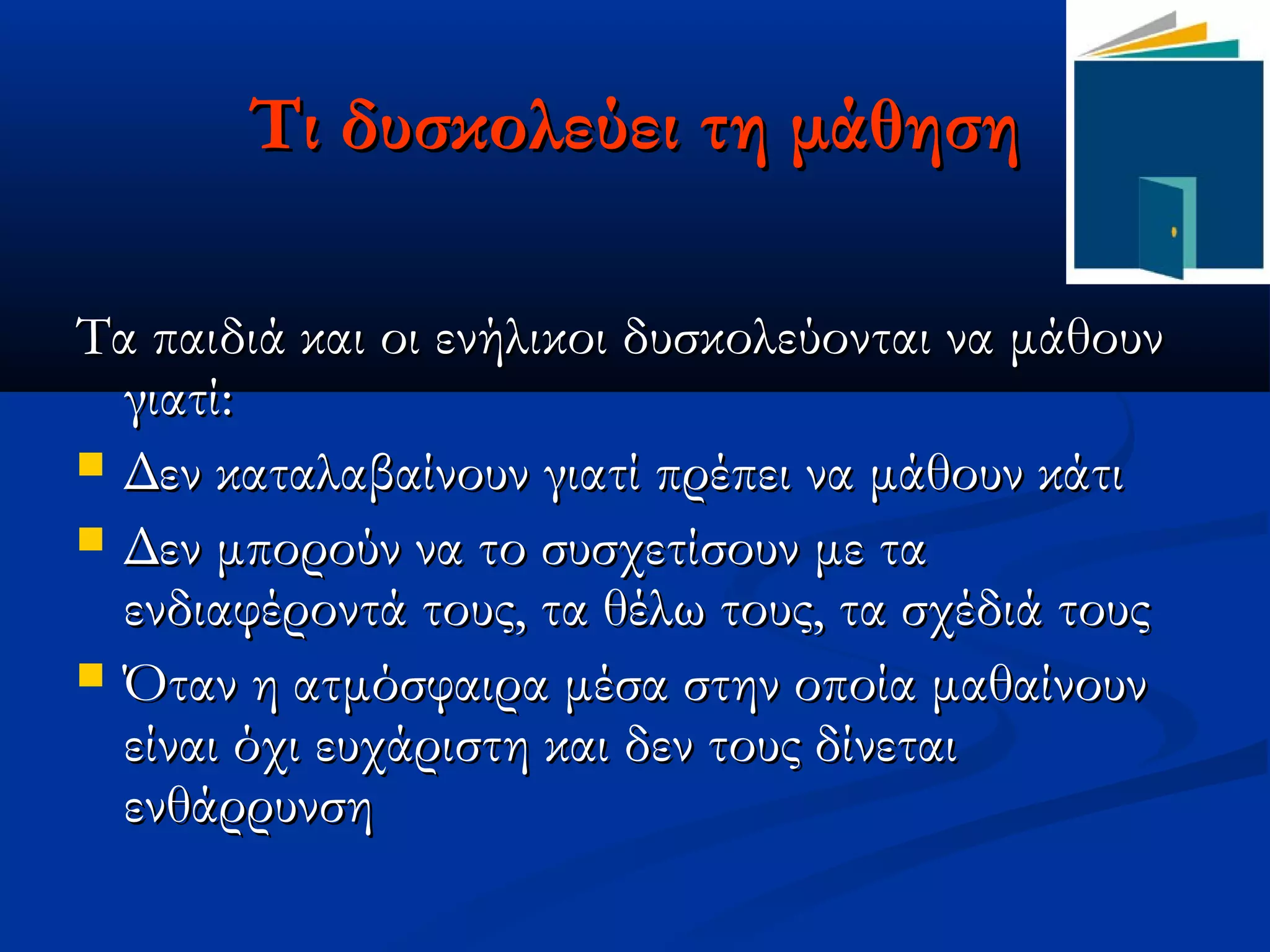 Τι δυσκολεύει τη μάθηση

Τα παιδιά και οι ενήλικοι δυσκολεύονται να μάθουν
  γιατί:
 Δεν καταλαβαίνουν γιατί πρέπει να μάθουν κάτι
 Δεν μπορούν να το συσχετίσουν με τα
  ενδιαφέροντά τους, τα θέλω τους, τα σχέδιά τους
 Όταν η ατμόσφαιρα μέσα στην οποία μαθαίνουν
  είναι όχι ευχάριστη και δεν τους δίνεται
  ενθάρρυνση
 