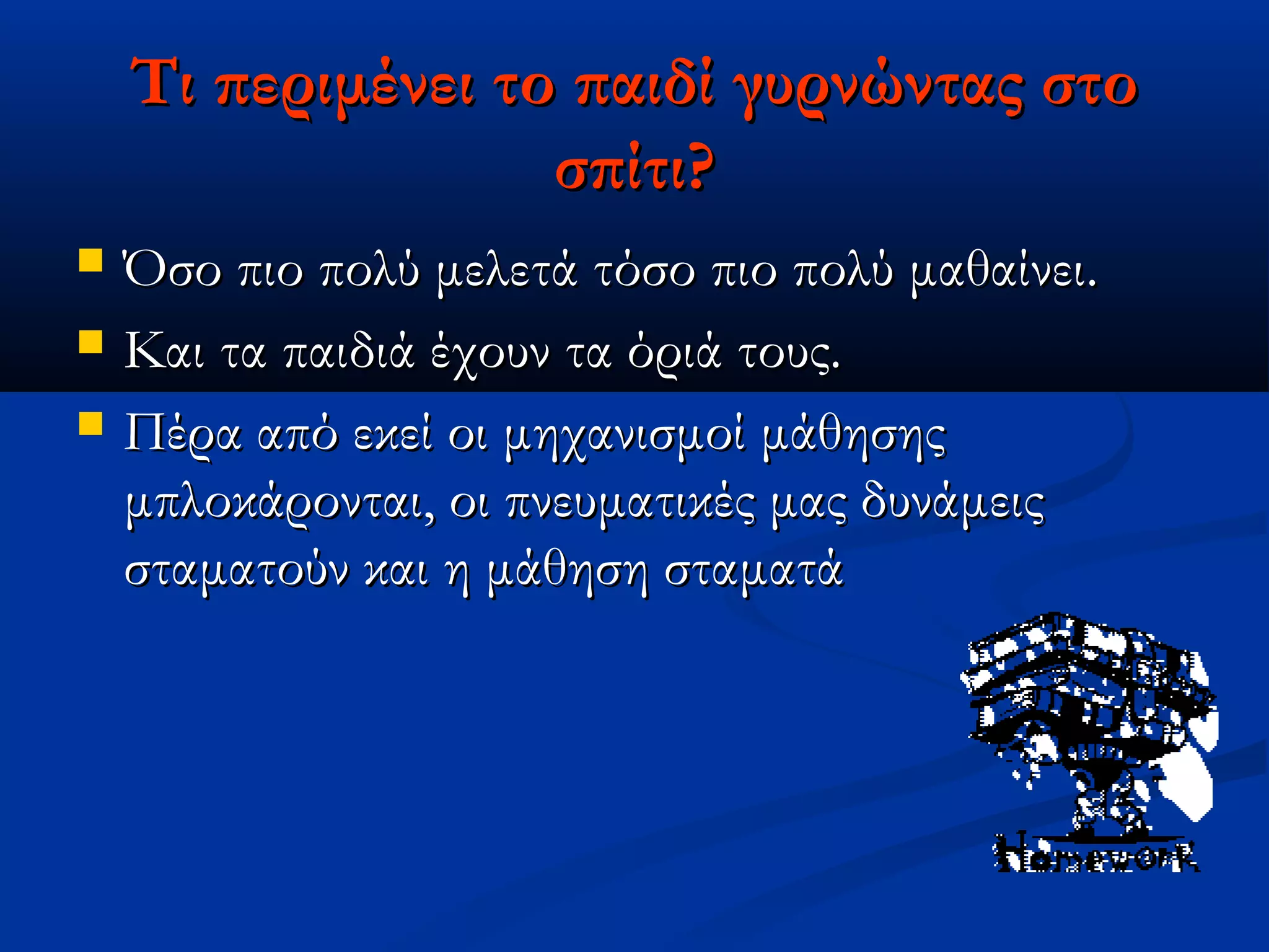 Τι περιμένει το παιδί γυρνώντας στο
                   σπίτι?
   Όσο πιο πολύ μελετά τόσο πιο πολύ μαθαίνει.
   Και τα παιδιά έχουν τα όριά τους.
   Πέρα από εκεί οι μηχανισμοί μάθησης
    μπλοκάρονται, οι πνευματικές μας δυνάμεις
    σταματούν και η μάθηση σταματά
 