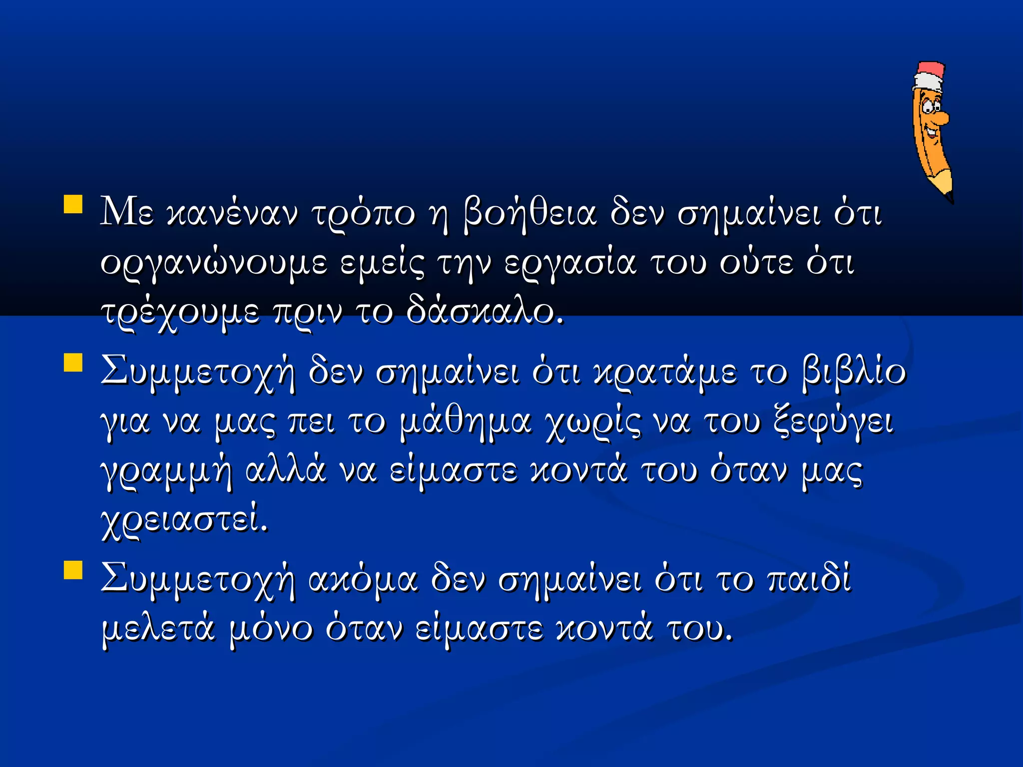    Με κανέναν τρόπο η βοήθεια δεν σημαίνει ότι
    οργανώνουμε εμείς την εργασία του ούτε ότι
    τρέχουμε πριν το δάσκαλο.
   Συμμετοχή δεν σημαίνει ότι κρατάμε το βιβλίο
    για να μας πει το μάθημα χωρίς να του ξεφύγει
    γραμμή αλλά να είμαστε κοντά του όταν μας
    χρειαστεί.
   Συμμετοχή ακόμα δεν σημαίνει ότι το παιδί
    μελετά μόνο όταν είμαστε κοντά του.
 