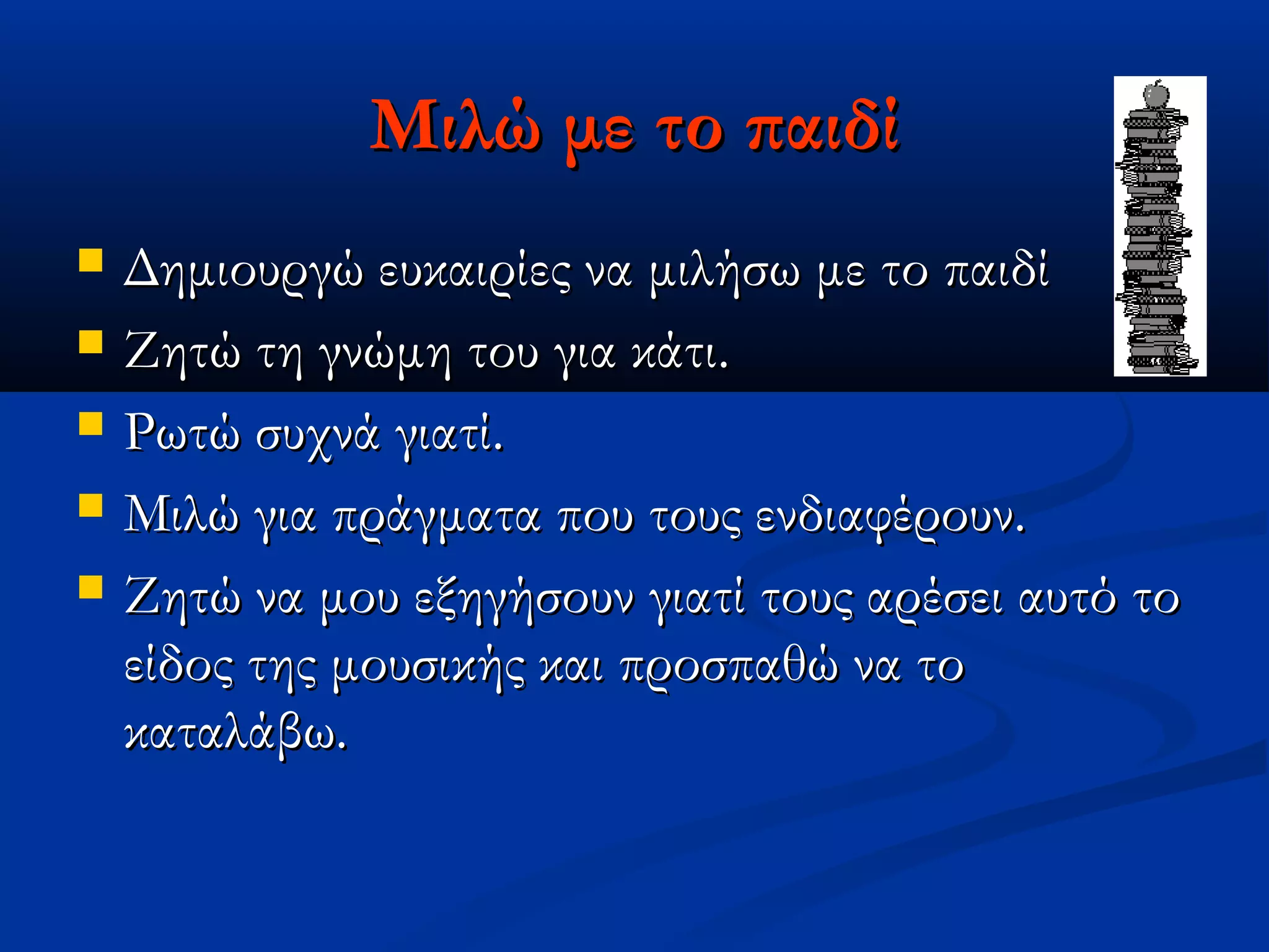 Μιλώ με το παιδί
   Δημιουργώ ευκαιρίες να μιλήσω με το παιδί
   Ζητώ τη γνώμη του για κάτι.
   Ρωτώ συχνά γιατί.
   Μιλώ για πράγματα που τους ενδιαφέρουν.
   Ζητώ να μου εξηγήσουν γιατί τους αρέσει αυτό το
    είδος της μουσικής και προσπαθώ να το
    καταλάβω.
 