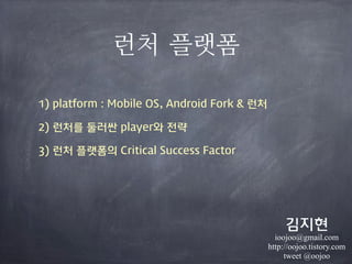 런처 플랫폼
1) platform : Mobile OS, Android Fork & 런처
2) 런처를 둘러싼 player와 전략
3) 런처 플랫폼의 Critical Success Factor
김지현
ioojoo@gmail.com
http://oojoo.tistory.com
tweet @oojoo
 