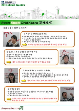 국내 상황에 대한 문제제기
1. 핵심기술 개발 및 표준화 추진
 신재생발전 연계, 에너지 저장, 전력망 IT, 보안 등 핵심 기술 부족
 IT ∙ 전력 ∙ 가전 등 다른 기술간의 상호 호환성 확보를 위한 표준화
가이드라인 마련의 필요성
 제주 실증단지를 통한 성공모델 창출 고민
외국의 기술발전 및 표준화 사례 벤치마킹 필요성 제기!
2. 인프라 구축 및 신제품의 시장 창출 지원
 전기자동차 충전인프라 구축 현황 미약
 스마트미터기 보급의 느린 확산 속도
 그린홈, 수요관리 사업 등을 통한 시장 창출단계 제품에 대한 구매 홍보
해외 스마트그리드 기업의 경영전략 탐구 필요성 제기!
3. 요금체제 개편 및 전력수급 대책 마련
 원가기반 요금체제로 변화하기 이전 제도 정비
 소비자가 선택 가능한 다양한 요금제 개발하여 에너지 절약 참여 확대
 전력망 부하 급증에 따른 비상 전력공급체계 마련
외국 스마트그리드 참여 전력회사의 시스템 분석 필요성 제기!
4. 관련법령 정비
 장기투자, 인센티브 지원근거 등을 지원하는 스마트그리드 관련 특별법
추가 제정의 기회 마련
 신재생에너지 설치의무 건물 확대
스마트그리드 법률이 지역사회와 긍정적으로 융화되는 해외 사례
학습 필요성 제기!
 