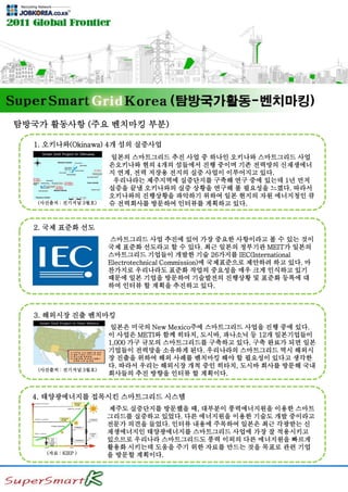 탐방국가 활동사항 (주요 벤치마킹 부분)
1. 오키나와(Okinawa) 4개 섬의 실증사업
일본의 스마트그리드 추진 사업 중 하나인 오키나와 스마트그리드 사업
은오키나와 현의 4개의 섬들에서 진행 중이며 기존 전력망의 신재생에너
지 연계, 전력 저장용 전지의 실증 사업이 이루어지고 있다.
우리나라는 제주지역에 실증단지를 구축해 연구 중에 있는데 1년 먼저
실증을 끝낼 오키나와의 실증 상황을 연구해 볼 필요성을 느꼈다. 따라서
오키나와의 진행상황을 파악하기 위하여 일본 현지의 자원 에너지청인 큐
슈 전력회사를 방문하여 인터뷰를 계획하고 있다.
2. 국제 표준화 선도
스마트그리드 사업 추진에 있어 가장 중요한 사항이라고 볼 수 있는 것이
국제 표준화 선도라고 할 수 있다. 최근 일본의 정부기관 MEIT가 일본의
스마트그리드 기업들이 개발한 기술 26가지를 IEC(International
Electrotechnical Commission)에 국제표준으로 제안하려 하고 있다. 마
찬가지로 우리나라도 표준화 작업의 중요성을 매우 크게 인식하고 있기
때문에 일본 기업을 방문하여 기술발전의 진행상황 및 표준화 등록에 대
하여 인터뷰 할 계획을 추진하고 있다.
3. 해외시장 진출 벤치마킹
일본은 미국의 New Mexico주에 스마트그리드 사업을 진행 중에 있다.
이 사업은 METI와 함께 히타치, 도시바, 파나소닉 등 12개 일본기업들이
1,000 가구 규모의 스마트그리드를 구축하고 있다. 구축 완료가 되면 일본
기업들이 전력망을 소유하게 된다. 우리나라의 스마트그리드 역시 해외시
장 진출을 위하여 해외 사례를 벤치마킹 해야 할 필요성이 있다고 생각한
다. 따라서 우리는 해외시장 개척 중인 히타치, 도시바 회사를 방문해 국내
회사들의 추진 방향을 인터뷰 할 계획이다.
(사진출처 : 전기저널 3월호)
(사진출처 : 전기저널 3월호)
4. 태양광에너지를 접목시킨 스마트그리드 시스템
제주도 실증단지를 방문했을 때, 대부분이 풍력에너지원을 이용한 스마트
그리드를 실증하고 있었다. 다른 에너지원을 이용한 기술도 개발 중이라고
전문가 의견을 들었다. 인터뷰 내용에 주목하여 일본은 최근 각광받는 신
재생에너지인 태양광에너지를 스마트그리드 사업에 가장 잘 적용시키고
있으므로 우리나라 스마트그리드도 풍력 이외의 다른 에너지원을 빠르게
활용화 시키는데 도움을 주기 위한 자료를 만드는 것을 목표로 관련 기업
을 방문할 계획이다.(자료 : KIEP )
 