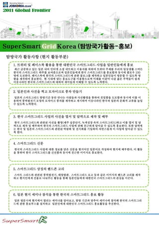 탐방국가 활동사항 (현지 활동부분)
1. 트위터 및 페이스북 활용을 통한 대한민국 스마트그리드 사업을 일반인들에게 홍보
최근 급증하고 있는 일본 내의 인터넷 소셜 네트워크 이용자를 위하여 트위터 주제를 우리의 일상생활 스며든
한국의 스마트그리드 하루를 보여줌으로써 일본인들에게 한국 스마트그리드를 홍보함과 동시에 팔로우 100
명에 도전한다. 페이스북에 한국의 스마트그리드에 관한 블로그를 제작하고 일본인들이 방문할 수 있도록 명
함을 제작하여 홍보한다. 현 시대에 맞는 홍보도구를 이용함으로써 미래를 이끌어 나갈 젊은 주역들이 쉽게
이웃나라인 한국의 스마트그리드에 대하여 재미있게 이해할 수 있도록 노력한다.
2. 일본인과 사진을 찍고 모자이크로 풍차 만들기
일본의 스마트그리드 탐방기간 동안 만나는 사람들과 사진촬영을 통하여 친밀함을 도모함과 동시에 이를 이
용하여 풍력발전기 모양의 모자이크 풍차를 제작하고 게시하여 이웃나라인 한국과 일본의 문화적 교류를 높일
수 있도록 노력한다.
3. 한국 스마트그리드 사업의 사진을 엽서 및 달력으로 제작 및 배부
한국 스마트그리드와 관련된 사진을 촬영(제주 실증단지, 녹색성장 속의 스마트그리드)하고 이를 엽서 및 달
력으로 제작 및 배부하여 한국의 스마트그리드 사업에 관해 친근하게 알아갈 수 있도록 홍보한다. 또한 달력에
는 한국 및 일본의 스마트그리드와 관련된 박람회 및 전시회를 기입하여 자연스럽게 이 사업에 알아갈 수 있도
록 한다.
4. 스마트그리드 신문
한국의 스마트그리드 사업에 대한 정보를 담은 신문을 현지어인 일본어로 작성하여 현지에 배부한다. 이 활동
을 통하여 한국 스마트그리드를 신선함과 동시에 친근한 이미지로 홍보한다.
5. 스마트그리드 상징의 핸드폰 고리
스마트 그리드와 관련된 풍력발전기, 태양열판, 스마트그리드 로고 등과 같은 이미지의 핸드폰 고리를 제작
하고 현지인에게 선물로 나눠주는 활동을 통해 일본인들에게 대한민국 스마트그리드의 관심을 이끈다.
6. 일본 현지 세미나 참석을 통한 한국의 스마트그리드 홍보 활동
일본 방문시에 현지에서 열리는 세미나를 알아보고, 탐방 기간과 맞추어 세미나에 참석해 한국의 스마트그리
드에 관한 홍보부스를 설치하고 일본인에게 대한민국 스마트그리드 홍보활동을 추진한다.
 