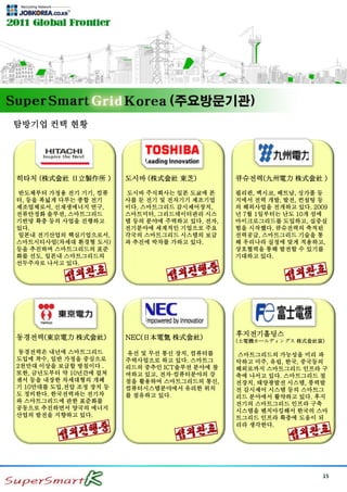 15
탐방기업 컨택 현황
히타치 (株式会社 日立製作所 )
반도체부터 가정용 전기 기기, 컴퓨
터, 등을 폭넓게 다루는 종합 전기
제조업체로서, 신재생에너지 연구,
전류안정화 솔루션, 스마트그리드
기반망 확충 등의 사업을 진행하고
있다.
일본내 전기산업의 핵심기업으로서,
스마트시티사업(차세대 환경형 도시)
등을 추진하며 스마트그리드의 표준
화를 선도, 일본내 스마트그리드의
선두주자로 나서고 있다.
도시바 (株式会社 東芝)
도시바 주식회사는 일본 도쿄에 본
사를 둔 전기 및 전자기기 제조기업
이다. 스마트그리드 감시제어장치,
스마트미터, 그리드데이터관리 시스
템 등의 분야에 주력하고 있다. 전자,
전기분야에 세계적인 기업으로 주요
각국의 스마트그리드 시스템의 보급
과 추진에 박차를 가하고 있다.
큐슈전력(九州電力 株式会社 )
필리핀, 멕시코, 베트남, 싱가폴 등
지에서 전력 개발, 발전, 컨설팅 등
의 해외사업을 전개하고 있다. 2009
년 7월 1일부터는 난도 10개 섬에
마이크로그리드를 도입하고, 실증실
험을 시작했다. 큐슈전력의 축적된
전력공급, 스마트그리드 기술을 통
해 우리나라 실정에 맞게 적용하고,
상호협력을 통해 발전할 수 있기를
기대하고 있다.
동경전력(東京電力 株式会社)
동경전력은 내년에 스마트그리드
도입에 착수, 일반 가정을 중심으로
2천만대 이상을 보급할 방침이다 .
또한, 금년도부터 약 10년간에 걸쳐
센서 등을 내장한 차세대형의 개폐
기 10만대를 도입,전압 조정 장치 등
도 정비한다. 한국전력과는 전기차
와 스마트그리드에 관한 표준화를
공동으로 추진하면서 양국의 에너지
산업의 발전을 지향하고 있다.
NEC(日本電気 株式会社)
유선 및 무선 통신 장치, 컴퓨터를
주력사업으로 하고 있다. 스마트그
리드의 중추인 ICT솔루션 분야에 참
여하고 있고, 전자·컴퓨터분야의 강
점을 활용하여 스마트그리드의 통신,
컴퓨터시스템분야에서 유리한 위치
를 점유하고 있다.
후지전기홀딩스
(士電機ホールディングス 株式会社富)
스마트그리드의 가능성을 미리 파
악하고 미주, 유럽, 한국, 중국등의
해외로까지 스마트그리드 인프라 구
축에 나서고 있다. 스마트그리드 절
전장치, 태양광발전 시스템, 풍력발
전 감시제어 시스템 등의 스마트그
리드 분야에서 활약하고 있다. 후지
전기의 스마트그리드 인프라 구축
시스템을 벤치마킹해서 한국의 스마
트그리드 인프라 확충에 도움이 되
리라 생각한다.
 