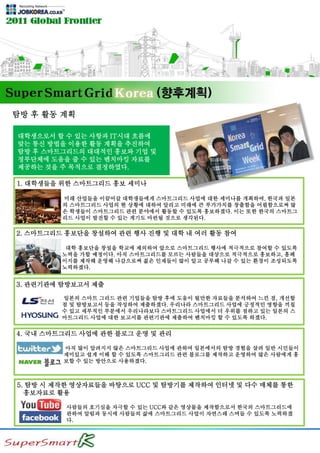 탐방 후 활동 계획
미래 산업들을 이끌어갈 대학생들에게 스마트그리드 사업에 대한 세미나를 개최하여, 한국과 일본
의 스마트그리드 사업의 현 상황에 대하여 알리고 미래에 큰 부가가치를 창출함을 어필함으로써 많
은 학생들이 스마트그리드 관련 분야에서 활동할 수 있도록 홍보하겠다. 이는 또한 한국의 스마트그
리드 사업이 발전할 수 있는 계기도 마련될 것으로 생각된다.
1. 대학생들을 위한 스마트그리드 홍보 세미나
대학 홍보단을 창설을 학교에 제의하여 앞으로 스마트그리드 행사에 적극적으로 참여할 수 있도록
노력을 가할 예정이다. 아직 스마트그리드를 모르는 사람들을 대상으로 적극적으로 홍보하고, 홈페
이지를 제작해 운영해 나감으로써 젊은 인재들이 많이 알고 공부해 나갈 수 있는 환경이 조성되도록
노력하겠다.
2. 스마트그리드 홍보단을 창설하여 관련 행사 진행 및 대학 내 여러 활동 참여
일본의 스마트 그리드 관련 기업들을 탐방 후에 도움이 될만한 자료들을 분석하여 느낀 점, 개선할
점 및 탐방보고서 등을 작성하여 제출하겠다. 우리나라 스마트그리드 사업에 긍정적인 영향을 끼칠
수 있고 세부적인 부분에서 우리나라보다 스마트그리드 사업에서 더 우위를 점하고 있는 일본의 스
마트그리드 사업에 대한 보고서를 관련기관에 제출하여 벤치마킹 할 수 있도록 하겠다.
3. 관련기관에 탐방보고서 제출
아직 많이 알려지지 않은 스마트그리드 사업에 관하여 일본에서의 탐방 경험을 살려 일반 시민들이
재미있고 쉽게 이해 할 수 있도록 스마트그리드 관련 블로그를 제작하고 운영하여 많은 사람에게 홍
보할 수 있는 방안으로 사용하겠다.
4. 국내 스마트그리드 사업에 관한 블로그 운영 및 관리
사람들의 호기심을 자극할 수 있는 UCC와 같은 영상물을 제작함으로서 한국의 스마트그리드에
관하여 알림과 동시에 사람들의 삶에 스마트그리드 사업이 자연스레 스며들 수 있도록 노력하겠
다.
5. 탐방 시 제작한 영상자료들을 바탕으로 UCC 및 탐방기를 제작하여 인터넷 및 다수 매체를 통한
홍보자료로 활용
대학생으로서 할 수 있는 사항과 IT시대 흐름에
맞는 통신 방법을 이용한 활동 계획을 추진하여
탐방 후 스마트그리드의 대대적인 홍보와 기업 및
정부단체에 도움을 줄 수 있는 벤치마킹 자료를
제공하는 것을 주 목적으로 결정하였다.
 