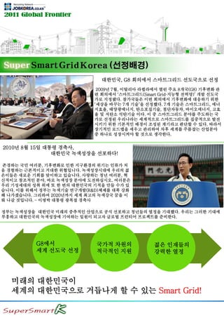 대한민국, G8 회의에서 스마트그리드 선도국으로 선정
2009년 7월, 이탈리아 라퀼라에서 열린 주요 8개국(G8) 기후변화 관
련 회의에서 ‘스마트그리드(Smart Grid·지능형 전력망)’ 개발 선도국
가로 지정됐다. 참가국들은 이번 회의에서 기후변화에 대응하기 위한
‘세상을 바꾸는 7개 기술’을 선정했다. 7개 기술은 스마트그리드, 에너
지효율, 태양광에너지, 탄소포집기술, 첨단자동차, 바이오에너지, 고효
율 및 저탄소 석탄기술 이다. 이 중 스마트그리드 분야를 주도하는 국
가로 선정된 우리나라는 세계적으로 스마트그리드를 집중적으로 발전
시키기 위한 기본적인 배경이 조성된 계기라고 판단할 수 있다. 따라서
장기적인 로드맵을 세우고 관리하여 차후 세계를 주름잡는 산업분야
중 하나로 성장시켜야 할 것으로 생각한다.
2010년 8월 15일 대통령 경축사,
대한민국 녹색성장을 선포하다!
존경하는 국민 여러분, 기후변화로 인한 지구환경의 위기는 인류가 처
음 경험하는 근본적이고 거대한 위협입니다. 녹색성장시대에 우리의 젊
은이들은 새로운 기회를 맞이하고 있습니다. 사랑하는 청년 여러분, 혁
신적이고 창조적인 분야, 바로 녹색성장 분야에 도전하십시오. 여러분은
우리 기성세대의 성취 위에 또 한 번의 대한민국의 기적을 만들 수가 있
습니다. 이를 위해서 정부는 녹색기술 연구개발(R&D)체제를 대폭 강화
해 나가겠습니다. 그리하여 2020년까지 세계 최고의 녹색강국 꿈을 이
뤄 나갈 것입니다. – 이명박 대통령 광복절 경축사
정부는 녹색성장을 대한민국 미래의 중추적인 산업으로 공식 선포하고 청년들의 열정을 기대했다. 우리는 그러한 기대에
부흥하고 대한민국의 녹색성장에 기여하는 일원이 되고자 글로벌 프런티어 프로젝트를 준비한다.
미래의 대한민국이
세계의 대한민국으로 거듭나게 할 수 있는 Smart Grid!
G8에서
세계 선도국 선정
국가적 차원의
적극적인 지원
젊은 인재들의
강력한 열정
 