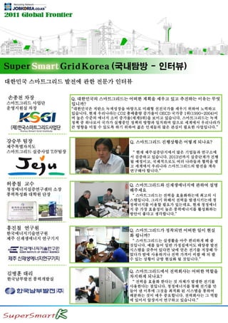 대한민국 스마트그리드 발전에 관한 전문가 인터뷰
0
0
0
0
0
강승부 팀장
제주특별자치도
스마트그리드 실증사업 T/F팀장
허종철 교수
청정에너지실증연구센터 소장
풍력특성화 대학원 단장
홍진철 연구원
한국에너지기술연구원
제주 신재생에너지 연구기지
김병훈 대리
한국남부발전 풍력개발실
Q. 스마트그리드 진행상황은 어떻게 되나요?
“ 현재 제주실증단지에서 많은 기업들과 연구소에
서 검증하고 있습니다. 2013년까지 실증단계가 진행
될 예정이고, 국제적으로도 여러 나라들과 협력을 맺
고 세계에서 우리나라 스마트그리드의 발전을 계속
연구해야 합니다.”
Q. 스마트그리드와 신재생에너지에 관하여 설명
해주세요
“ 스마트그리드는 전력을 효율화하는데 최고의 시
스템입니다. 그러기 위해서 전력을 발생시키는데 청
정에너지를 이용할 필요가 있는데요. 현재 청정에너
지 중 가장 효율성이 높은 풍력에너지를 활성화하는
방안이 좋다고 생각합니다.”
Q. 스마트그리드가 정착되면 어떠한 일이 현실
화 됩니까?
“ 스마트그리드는 실생활을 아주 편리하게 해 줄
것입니다. 예를 들어 일반 가정집에서도 태양광 발전
시스템을 갖추어 있다면 낮에 얻은 전기를 저장해 두
었다가 밤에 사용하거나 전력 가격이 비쌀 때 되 팔
수 있는 상황이 금방 현실화 될 것입니다.”
Q. 스마트그리드에서 전력회사는 어떠한 역할을
차지하게 되나요?
“ 전력을 효율화 한다는 것 자체가 발생한 전기를
사용한다는 점입니다. 청정에너지를 통해 전기를 만
들어 낸 이후에 그것을 최적화 된 시스템을 통하여
배분하는 것이 매우 중요합니다. 전력회사는 그 역할
에 있어서 앞장서서 연구하고 있습니다.”
Q. 대한민국의 스마트그리드는 어떠한 계획을 세우고 있고 추진하는 이유는 무엇
입니까?
“대한민국은 저탄소 녹색성장을 바탕으로 미래형 선진국가를 세우기 위하여 노력하고
있습니다. 현재 우리나라는 CO2 총배출량 증가율이 OECD 국가중 1위(1990~2004)이
며 높은 수준의 에너지 소비 증가율(세계9위)을 보이고 있습니다. 스마트그리드는 녹색
정책 중 하나로서 국가가 실행중인 정책의 방향과 일치하며 앞으로 세계에서 우리나라가
큰 영향을 미칠 수 있도록 하기 위하여 젊은 인재들의 많은 관심이 필요한 사업입니다.”
손종천 차장
스마트그리드 사업단
운영지원실 차장
 