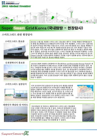 스마트그리드 관련 현장답사
0
스마트그리드 홍보관
0
0
0
신재생에너지 홍보관
스마트그리드 실증단지
대한민국 최남단 섬 마라도
2010년 11월 9일 개관한 스마트그리드 홍보관은 제주시 구좌읍 행원리 풍력발전단지
내 종합 홍보체험관으로 6개월간의 준비기간을 거쳐 개관했다. 스마트그리드 실증사업
의 성공적 추진을 위한 핵심 사업으로서 스마트그리드에 관련된 모든 것들을 체험할 수
있도록 제작 되었으며 가장 최근에 개관한 홍보관 답게 모든 것이 최첨단 기술로 이루
어져 있었다. 아직 개관 하지 않은 상태에서의 방문이라 한층 더 여유롭고 편하게 체험
할 수 있었다. 실증사업 미니어처가 있는 스마트 아일랜드를 바라보며 미래에는 스마트
그리드의 영향으로 인하여 많은 변화가 있을 것이라는 생각을 가지게 되었으며 전기차
(Smart Cube)를 시승을 통하여 미래에는 이러한 기술이 일반화 된다는 생각에 팀원 모
두가 한층 들뜬 마음으로 홍보관 체험을 마쳤다.
2010년 5월에 개관한 신재생에너지 홍보관(New and Renewable Energy Park)은 세
계 수준의 신재생에너지 종합 파크로 조성해 국내외 관광 자원화를 추진하고 있다. 제
주도 구좌읍에 위치해 있으며 스마트그리드 전력부분에 큰 비중을 차지하는 신재생에
너지와 관련된 많은 현황과 자료를 홍보하고 있다. 4D 영상실에서 신재생에너지와 녹
색세상을 위한 4D영화를 감상하며 스마트그리드의 필요성을 다시 고취하게 만들었고,
해외를 탐방하게 될 때 우리나라 스마트그리드를 나타낼 수 있는 홍보물 제작에 관해서
논의를 해 보았다. 여러 신선한 홍보물이 매우 많았고 향후 계획에 있어서 많은 도움을
얻을 수 있었다.
아직 공사중이지만 실증단지가 들어설 공사 현장을 방문함
으로써 앞으로의 대한민국의 녹색성장의 미래를 확인할 수
있었다. 8월부터 착공된 이 공사는 엄청난 규모의 단지가 들
어설 예정이며 스마트그린홈, 전기차 충전소 등 스마트그리
드 주요 분야를 모두 포함한 세계 첫 올인원 실증단지를 표
방하고 있었다. 2030년까지 국가 단위의 스마트그리드 구축
을 위한 발판을 마련할 실증단지 공사 현장이다. (자료 : http://smartgrid.or.kr)
국내 최남단 섬 마라도는 대한민국의 스마트그리드 현실화에
가장 근접한 지역이라고 할 수 있다. 마라도의 한복판에 서 있는
태양광 시설은 2005년 완공되어 150kw 규모의 발전 시설을 갖
추어 있다. 마라도 지역 주민들은 이 태양광 시설로 얻은 전력을
이용하여 집마다 보유한 전기차를 충전하여 사용하고 있으며,
일반 가정집에서 굉장히 적은 전기료와 연료만을 이용하고서도
아무런 불편함 없는 생활을 하고 있었다. 스마트그리드가 현실
화 되었을 때의 모습을 미리 탐방해 볼 수 있었다.
 