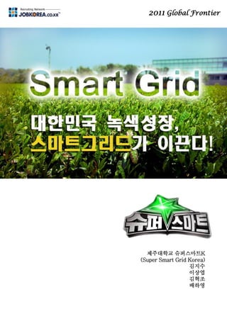 2011 Global Frontier
미래 핵심 에너지망
스마트그리드
제주대학교 슈퍼스마트K
(Super Smart Grid Korea)
김지수
이상엽
김혁조
배하영
 