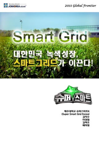 2011 Global Frontier
미래 핵심 에너지망
스마트그리드
제주대학교 슈퍼스마트K
(Super Smart Grid Korea)
김지수
이상엽
김혁조
배하영
 
