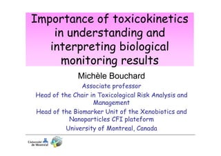 Importance of toxicokinetics
in understanding and
interpreting biological
monitoring results
Michèle Bouchard
Associate professor
Head of the Chair in Toxicological Risk Analysis and
Management
Head of the Biomarker Unit of the Xenobiotics and
Nanoparticles CFI plateform
University of Montreal, Canada

 