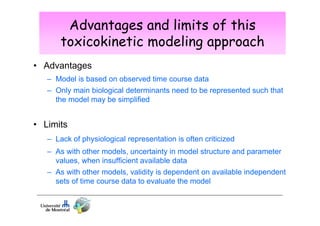 Advantages and limits of this
toxicokinetic modeling approach
• Advantages
– Model is based on observed time course data
– Only main biological determinants need to be represented such that
the model may be simplified

• Limits
– Lack of physiological representation is often criticized
– As with other models, uncertainty in model structure and parameter
values, when insufficient available data
– As with other models, validity is dependent on available independent
sets of time course data to evaluate the model

 