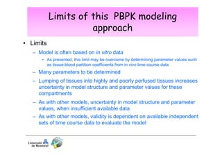 Limits of this PBPK modeling
approach
• Limits
– Model is often based on in vitro data
• As presented, this limit may be overcome by determining parameter values such
as tissue:blood partition coefficients from in vivo time course data

– Many parameters to be determined
– Lumping of tissues into highly and poorly perfused tissues increases
uncertainty in model structure and parameter values for these
compartments
– As with other models, uncertainty in model structure and parameter
values, when insufficient available data
– As with other models, validity is dependent on available independent
sets of time course data to evaluate the model

 