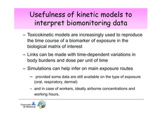 Usefulness of kinetic models to
interpret biomonitoring data
– Toxicokinetic models are increasingly used to reproduce
the time course of a biomarker of exposure in the
biological matrix of interest
– Links can be made with time-dependent variations in
body burdens and dose per unit of time
– Simulations can help infer on main exposure routes
– provided some data are still available on the type of exposure
(oral, respiratory, dermal)
– and in case of workers, ideally airborne concentrations and
working hours.

 